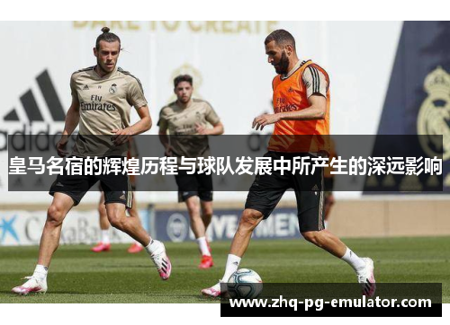 皇马名宿的辉煌历程与球队发展中所产生的深远影响 皇马名宿的辉煌历程与球队发展中所产生的深远影响