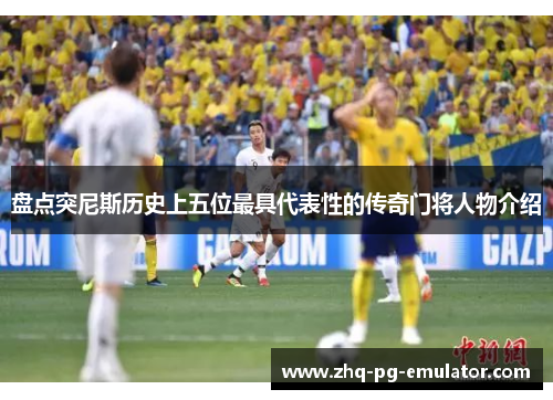 盘点突尼斯历史上五位最具代表性的传奇门将人物介绍 盘点突尼斯历史上五位最具代表性的传奇门将人物介绍