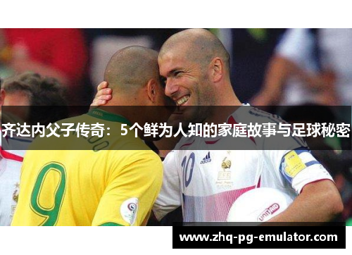 齐达内父子传奇:5个鲜为人知的家庭故事与足球秘密 齐达内父子传奇:5个鲜为人知的家庭故事与足球秘密