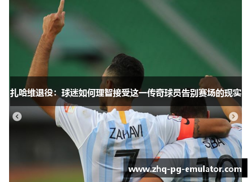 扎哈维退役:球迷如何理智接受这一传奇球员告别赛场的现实 扎哈维退役:球迷如何理智接受这一传奇球员告别赛场的现实