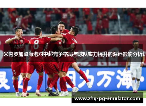 米内罗加盟海港对中超竞争格局与球队实力提升的深远影响分析 米内罗加盟海港对中超竞争格局与球队实力提升的深远影响分析