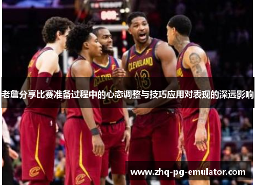 老詹分享比赛准备过程中的心态调整与技巧应用对表现的深远影响 老詹分享比赛准备过程中的心态调整与技巧应用对表现的深远影响