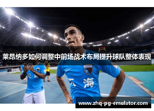 莱昂纳多如何调整中前场战术布局提升球队整体表现 莱昂纳多如何调整中前场战术布局提升球队整体表现