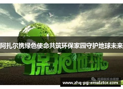 阿扎尔携绿色使命共筑环保家园守护地球未来 阿扎尔携绿色使命共筑环保家园守护地球未来