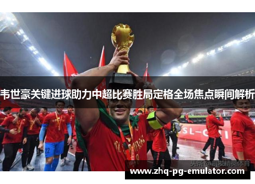 韦世豪关键进球助力中超比赛胜局定格全场焦点瞬间解析 韦世豪关键进球助力中超比赛胜局定格全场焦点瞬间解析