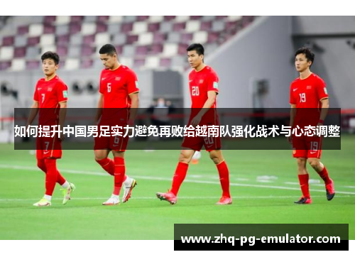 如何提升中国男足实力避免再败给越南队强化战术与心态调整 如何提升中国男足实力避免再败给越南队强化战术与心态调整