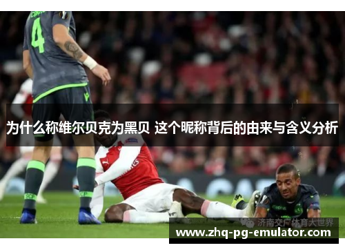 为什么称维尔贝克为黑贝 这个昵称背后的由来与含义分析 为什么称维尔贝克为黑贝 这个昵称背后的由来与含义分析