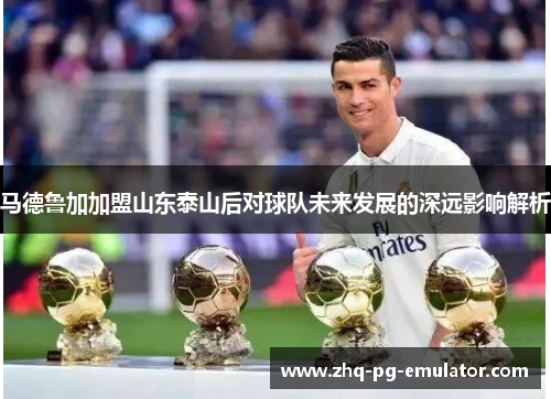 马德鲁加加盟山东泰山后对球队未来发展的深远影响解析 马德鲁加加盟山东泰山后对球队未来发展的深远影响解析