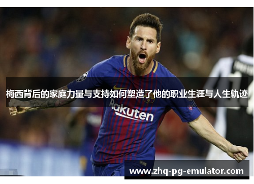 梅西背后的家庭力量与支持如何塑造了他的职业生涯与人生轨迹