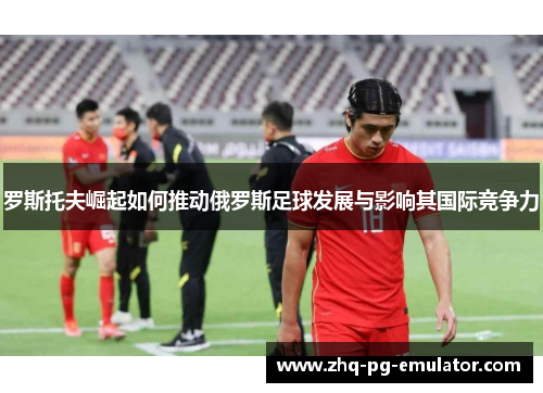 罗斯托夫崛起如何推动俄罗斯足球发展与影响其国际竞争力