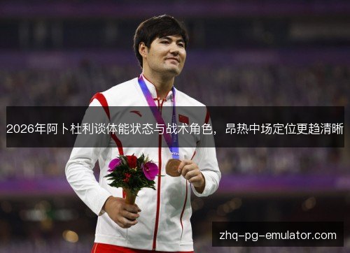 2026年阿卜杜利谈体能状态与战术角色，昂热中场定位更趋清晰